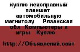 куплю неисправный планшет, автомобильную магнитолу. - Рязанская обл. Компьютеры и игры » Куплю   